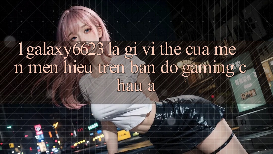 1. Galaxy6623 Là Gì? Vị Thế Của Mến mến Hiệu Trên Bản Đồ Gaming Châu Á
