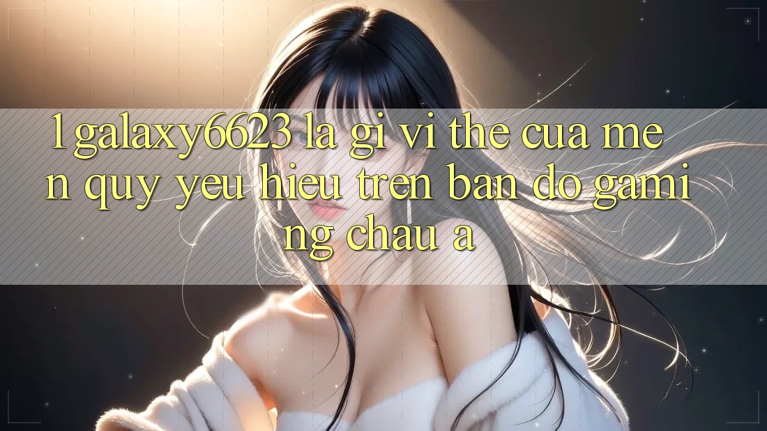 1. Galaxy6623 Là Gì? Vị Thế Của Mến quý yêu Hiệu Trên Bản Đồ Gaming Châu Á 1. Galaxy6623 Là Gì? Vị Thế Của Mến quý yêu Hiệu Trên Bản Đồ Gaming Châu Á