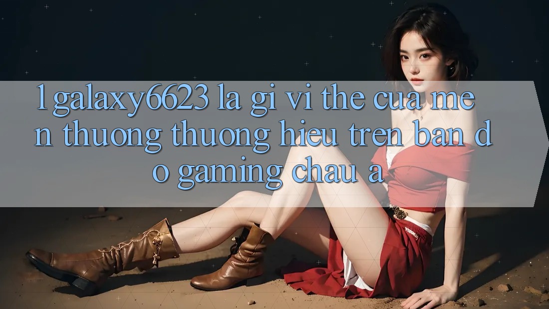 1. Galaxy6623 Là Gì? Vị Thế Của Mến thương thương Hiệu Trên Bản Đồ Gaming Châu Á