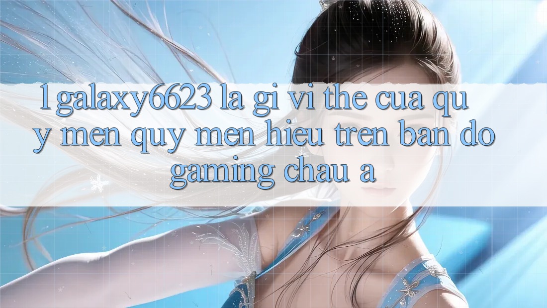1. Galaxy6623 Là Gì? Vị Thế Của Quý mến quý mến Hiệu Trên Bản Đồ Gaming Châu Á
