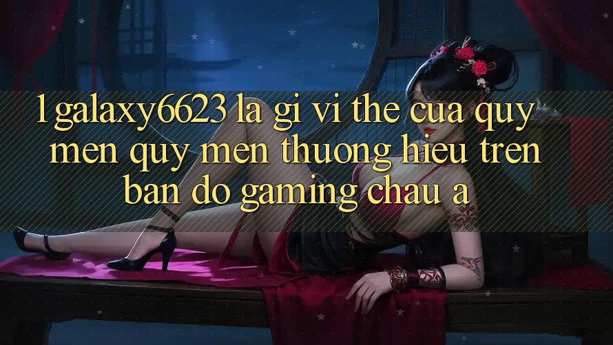 1. Galaxy6623 Là Gì? Vị Thế Của Quý mến quý mến thương Hiệu Trên Bản Đồ Gaming Châu Á
