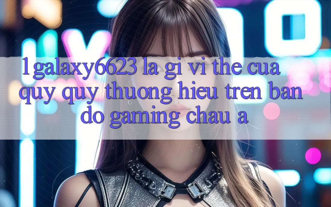 1. Galaxy6623 Là Gì? Vị Thế Của Quý quý thương Hiệu Trên Bản Đồ Gaming Châu Á 1. Galaxy6623 Là Gì? Vị Thế Của Quý quý thương Hiệu Trên Bản Đồ Gaming Châu Á
