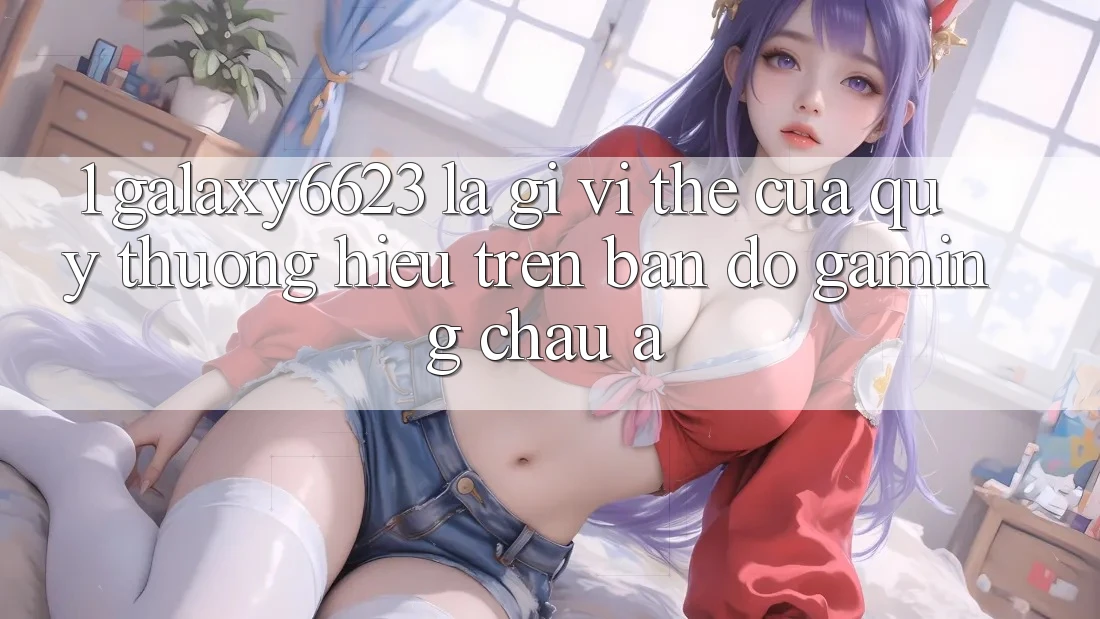 1. Galaxy6623 Là Gì? Vị Thế Của Quý thương Hiệu Trên Bản Đồ Gaming Châu Á 1. Galaxy6623 Là Gì? Vị Thế Của Quý thương Hiệu Trên Bản Đồ Gaming Châu Á