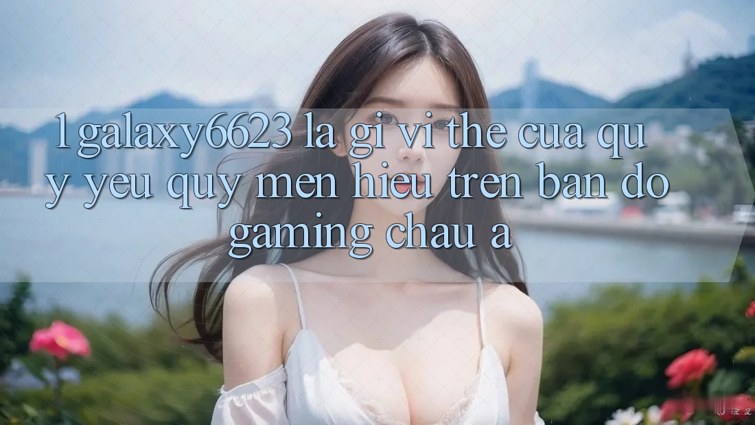 1. Galaxy6623 Là Gì? Vị Thế Của Quý yêu quý mến Hiệu Trên Bản Đồ Gaming Châu Á