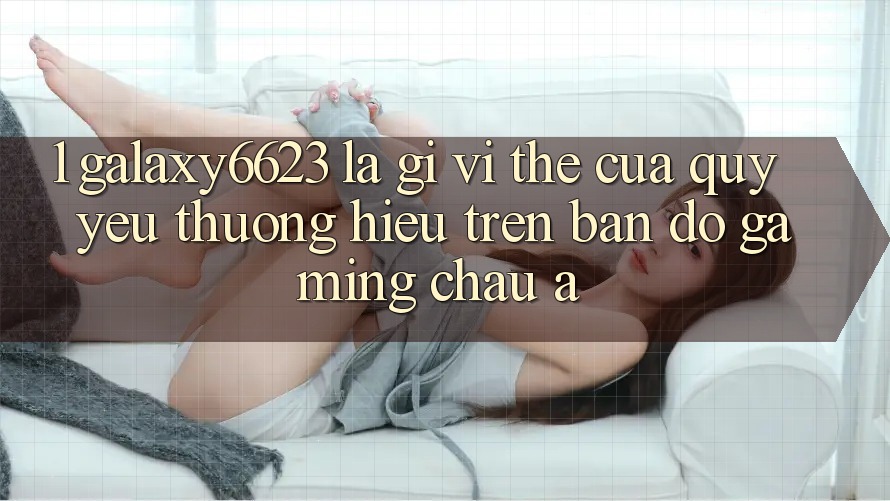 1. Galaxy6623 Là Gì? Vị Thế Của Quý yêu thương Hiệu Trên Bản Đồ Gaming Châu Á 1. Galaxy6623 Là Gì? Vị Thế Của Quý yêu thương Hiệu Trên Bản Đồ Gaming Châu Á