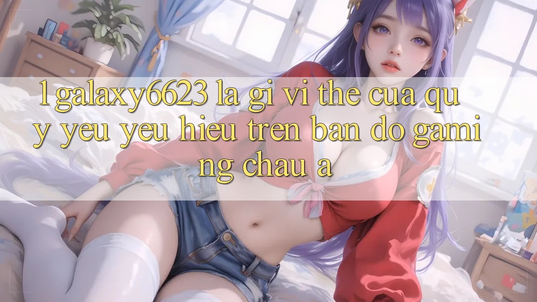 1. Galaxy6623 Là Gì? Vị Thế Của Quý yêu yêu Hiệu Trên Bản Đồ Gaming Châu Á