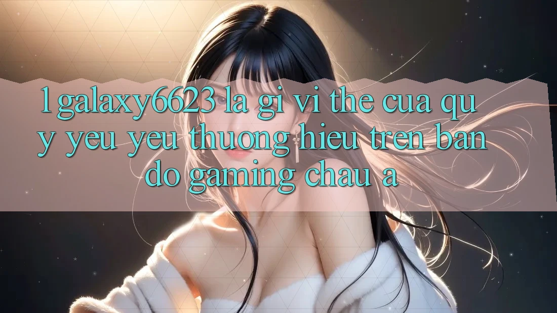 1. Galaxy6623 Là Gì? Vị Thế Của Quý yêu yêu thương Hiệu Trên Bản Đồ Gaming Châu Á