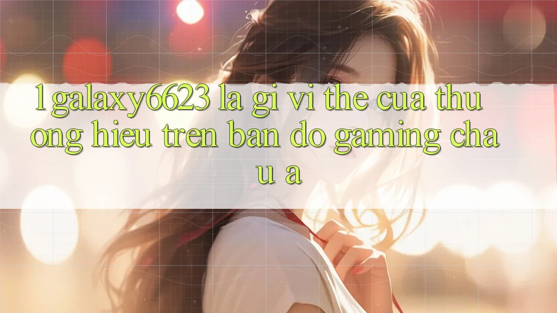 1. Galaxy6623 Là Gì? Vị Thế Của Thương Hiệu Trên Bản Đồ Gaming Châu Á 1. Galaxy6623 Là Gì? Vị Thế Của Thương Hiệu Trên Bản Đồ Gaming Châu Á