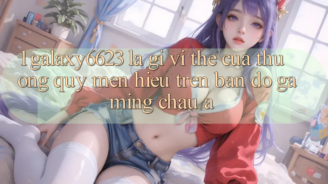1. Galaxy6623 Là Gì? Vị Thế Của Thương quý mến Hiệu Trên Bản Đồ Gaming Châu Á