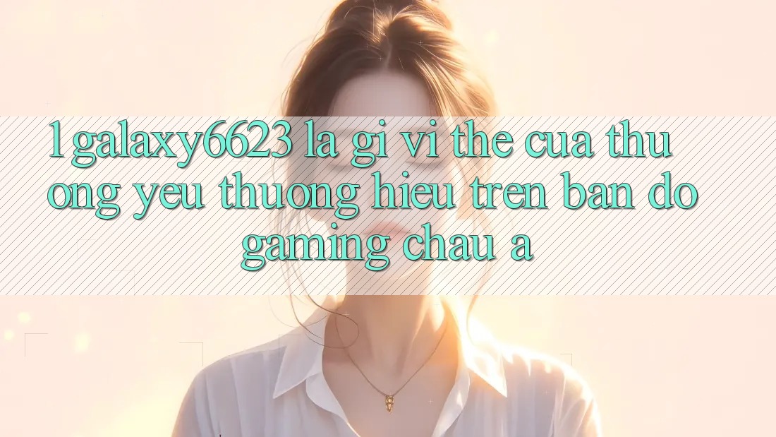 1. Galaxy6623 Là Gì? Vị Thế Của Thương yêu thương Hiệu Trên Bản Đồ Gaming Châu Á