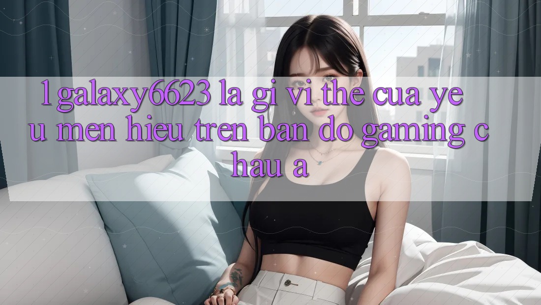 1. Galaxy6623 Là Gì? Vị Thế Của Yêu mến Hiệu Trên Bản Đồ Gaming Châu Á