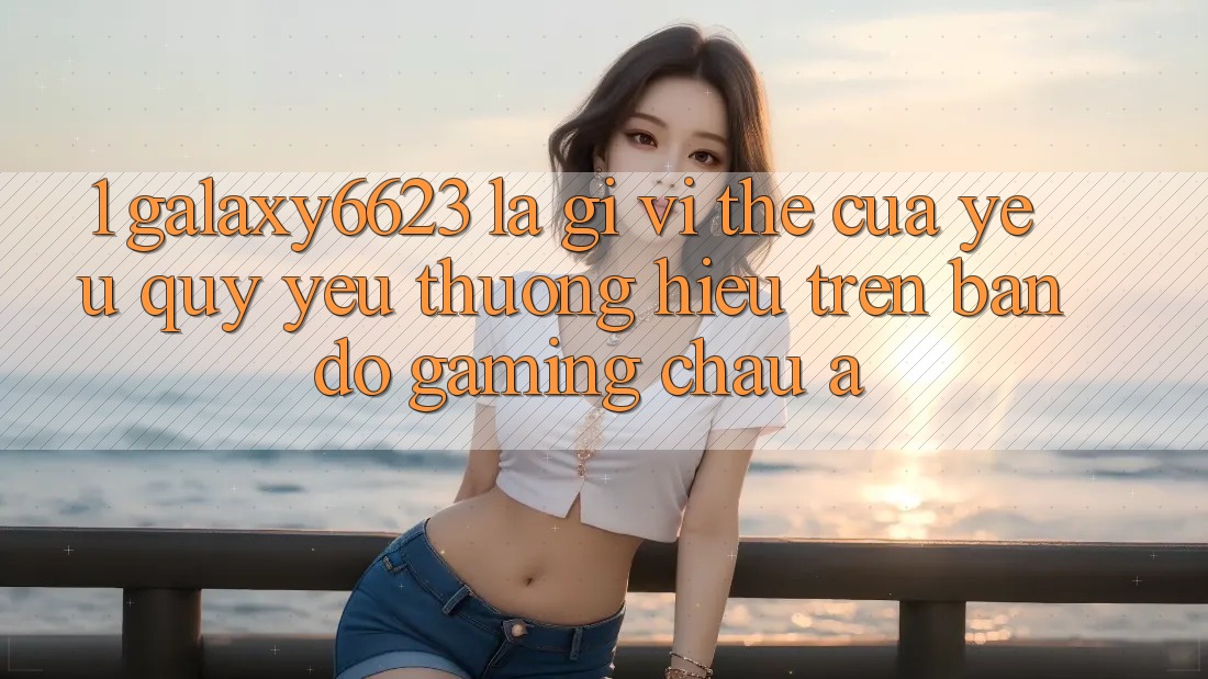 1. Galaxy6623 Là Gì? Vị Thế Của Yêu quý yêu thương Hiệu Trên Bản Đồ Gaming Châu Á 1. Galaxy6623 Là Gì? Vị Thế Của Yêu quý yêu thương Hiệu Trên Bản Đồ Gaming Châu Á