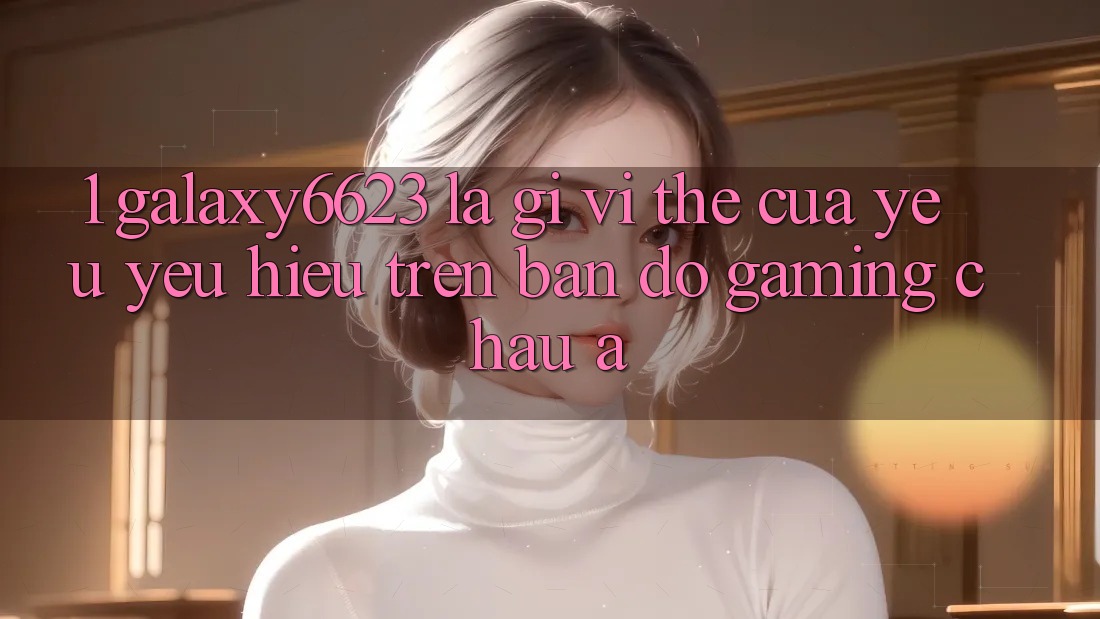 1. Galaxy6623 Là Gì? Vị Thế Của Yêu yêu Hiệu Trên Bản Đồ Gaming Châu Á 1. Galaxy6623 Là Gì? Vị Thế Của Yêu yêu Hiệu Trên Bản Đồ Gaming Châu Á