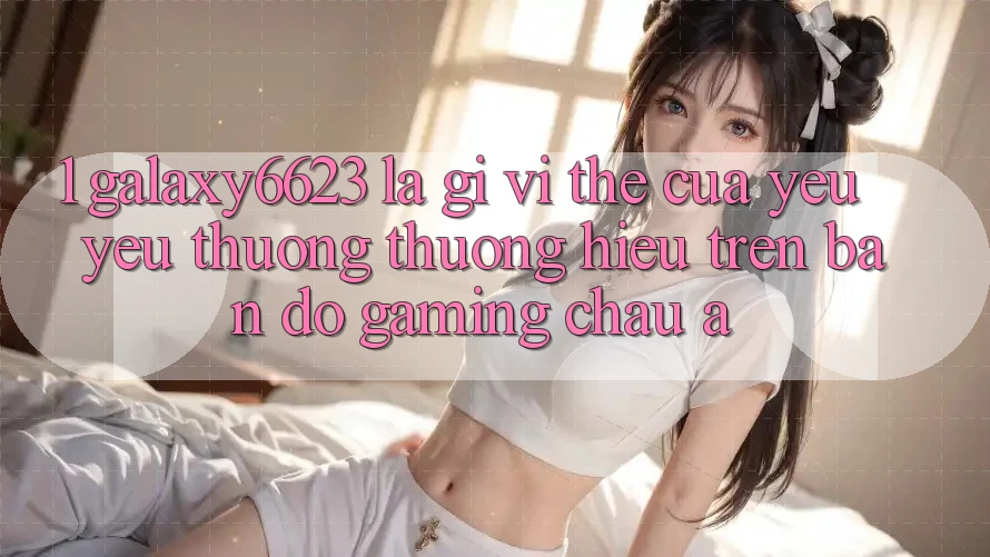 1. Galaxy6623 Là Gì? Vị Thế Của Yêu yêu thương thương Hiệu Trên Bản Đồ Gaming Châu Á