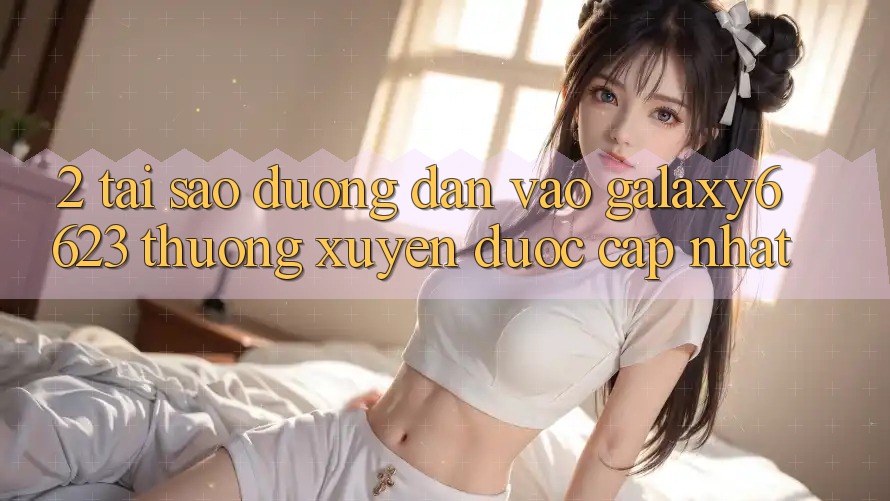2. Tại Sao Đường dẫn Vào Galaxy6623 Thường xuyên Được Cập Nhật? 2. Tại Sao Đường dẫn Vào Galaxy6623 Thường xuyên Được Cập Nhật?