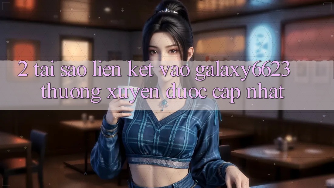 2. Tại Sao Liên kết Vào Galaxy6623 Thường Xuyên Được Cập Nhật? 2. Tại Sao Liên kết Vào Galaxy6623 Thường Xuyên Được Cập Nhật?