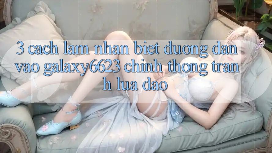 3. Cách làm Nhận Biết Đường dẫn Vào Galaxy6623 Chính Thống & Tránh Lừa Đảo 3. Cách làm Nhận Biết Đường dẫn Vào Galaxy6623 Chính Thống & Tránh Lừa Đảo