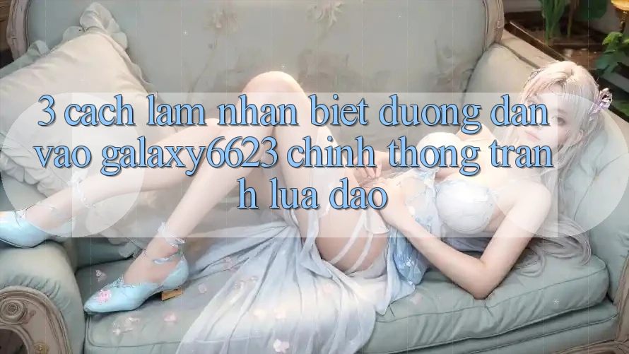 3. Cách làm Nhận Biết Đường dẫn Vào Galaxy6623 Chính Thống & Tránh Lừa Đảo 3. Cách làm Nhận Biết Đường dẫn Vào Galaxy6623 Chính Thống & Tránh Lừa Đảo