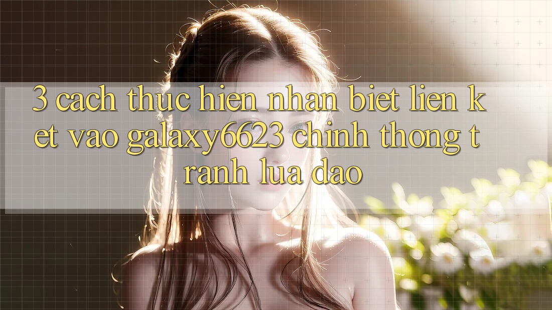 3. Cách thực hiện Nhận Biết Liên kết Vào Galaxy6623 Chính Thống & Tránh Lừa Đảo