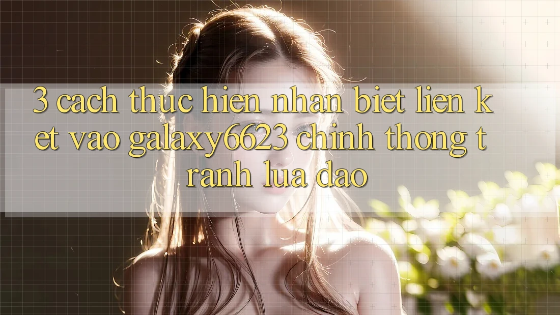 3. Cách thực hiện Nhận Biết Liên kết Vào Galaxy6623 Chính Thống & Tránh Lừa Đảo
