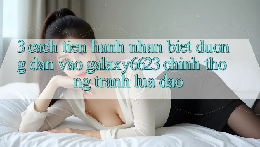 3. Cách tiến hành Nhận Biết Đường dẫn Vào Galaxy6623 Chính Thống & Tránh Lừa Đảo 3. Cách tiến hành Nhận Biết Đường dẫn Vào Galaxy6623 Chính Thống & Tránh Lừa Đảo