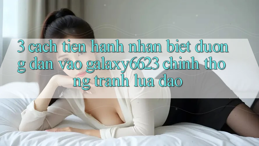 3. Cách tiến hành Nhận Biết Đường dẫn Vào Galaxy6623 Chính Thống & Tránh Lừa Đảo