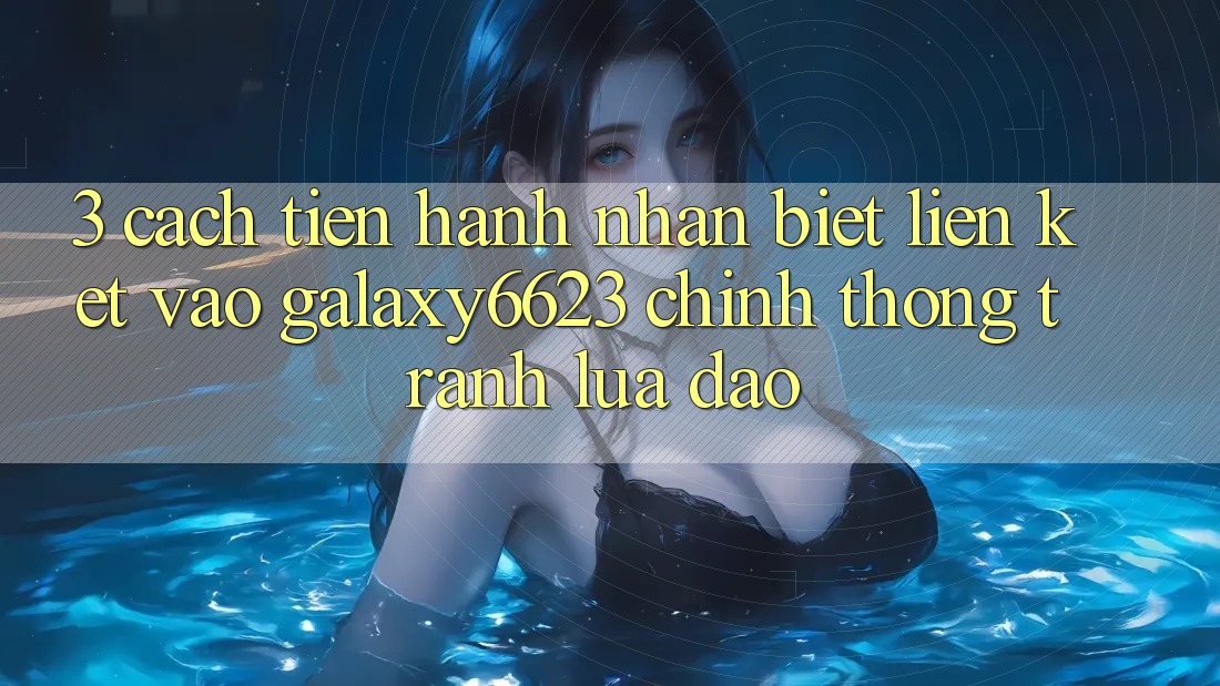 3. Cách tiến hành Nhận Biết Liên kết Vào Galaxy6623 Chính Thống & Tránh Lừa Đảo