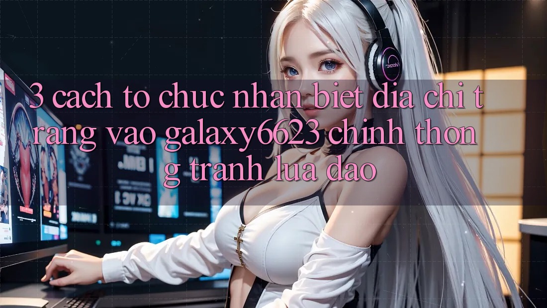 3. Cách tổ chức Nhận Biết Địa chỉ trang Vào Galaxy6623 Chính Thống & Tránh Lừa Đảo