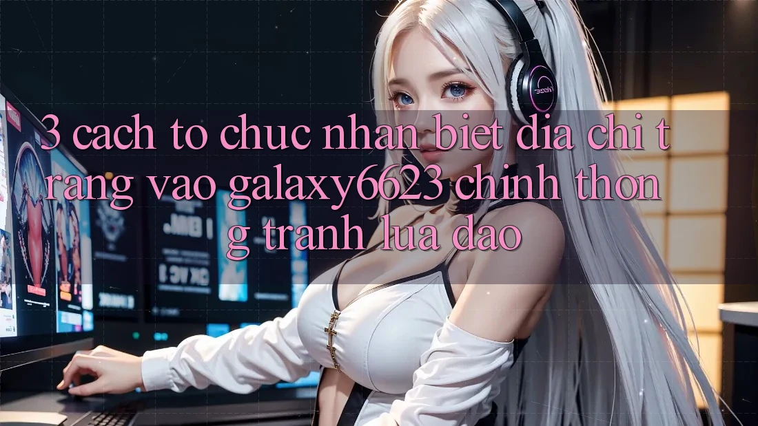 3. Cách tổ chức Nhận Biết Địa chỉ trang Vào Galaxy6623 Chính Thống & Tránh Lừa Đảo