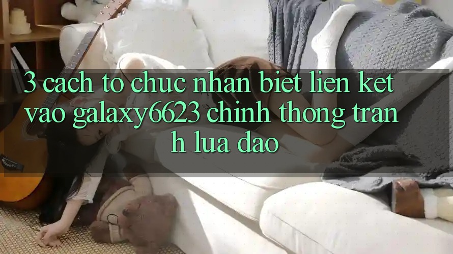 3. Cách tổ chức Nhận Biết Liên kết Vào Galaxy6623 Chính Thống & Tránh Lừa Đảo