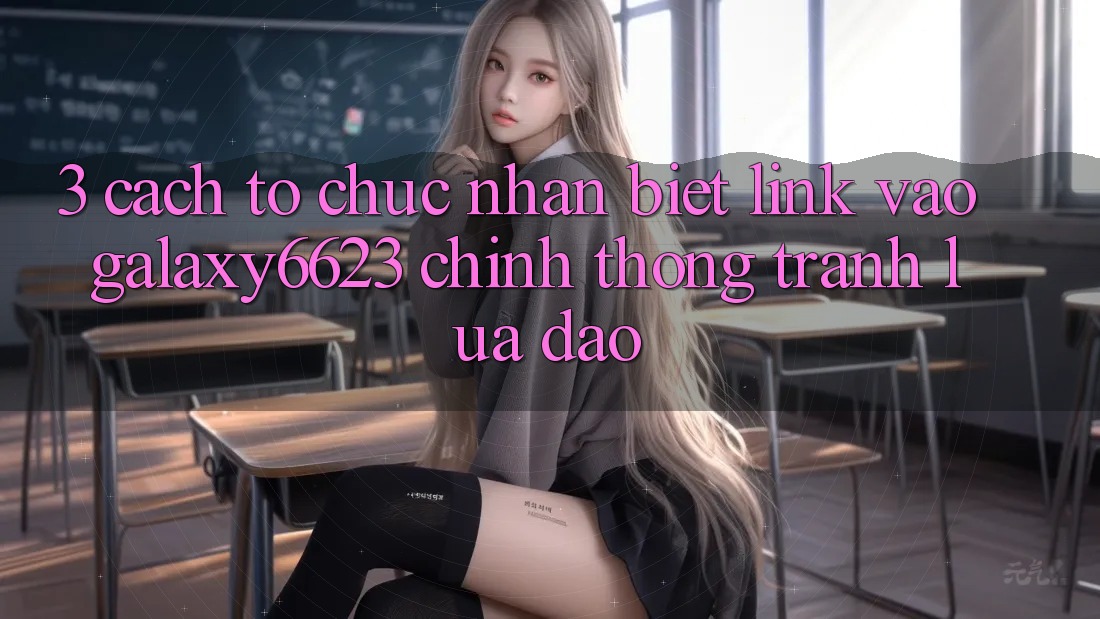 3. Cách tổ chức Nhận Biết Link Vào Galaxy6623 Chính Thống & Tránh Lừa Đảo
