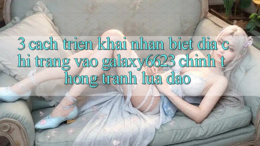 3. Cách triển khai Nhận Biết Địa chỉ trang Vào Galaxy6623 Chính Thống & Tránh Lừa Đảo