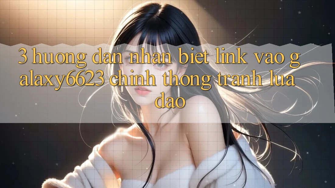 3. Hướng Dẫn Nhận Biết Link Vào Galaxy6623 Chính Thống & Tránh Lừa Đảo 3. Hướng Dẫn Nhận Biết Link Vào Galaxy6623 Chính Thống & Tránh Lừa Đảo