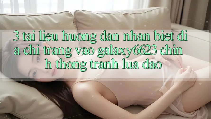 3. Tài liệu hướng dẫn Nhận Biết Địa chỉ trang Vào Galaxy6623 Chính Thống & Tránh Lừa Đảo 3. Tài liệu hướng dẫn Nhận Biết Địa chỉ trang Vào Galaxy6623 Chính Thống & Tránh Lừa Đảo