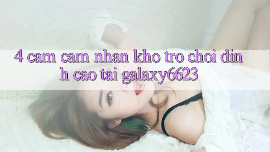 4. Cảm cảm nhận Kho Trò Chơi Đỉnh Cao Tại Galaxy6623