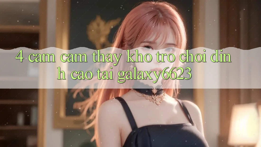 4. Cảm cảm thấy Kho Trò Chơi Đỉnh Cao Tại Galaxy6623