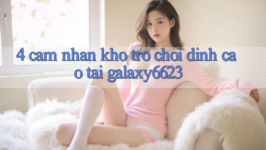 4. Cảm nhận Kho Trò Chơi Đỉnh Cao Tại Galaxy6623 4. Cảm nhận Kho Trò Chơi Đỉnh Cao Tại Galaxy6623