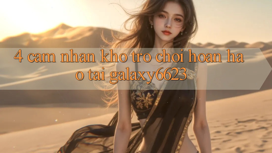 4. Cảm nhận Kho Trò Chơi Hoàn hảo Tại Galaxy6623