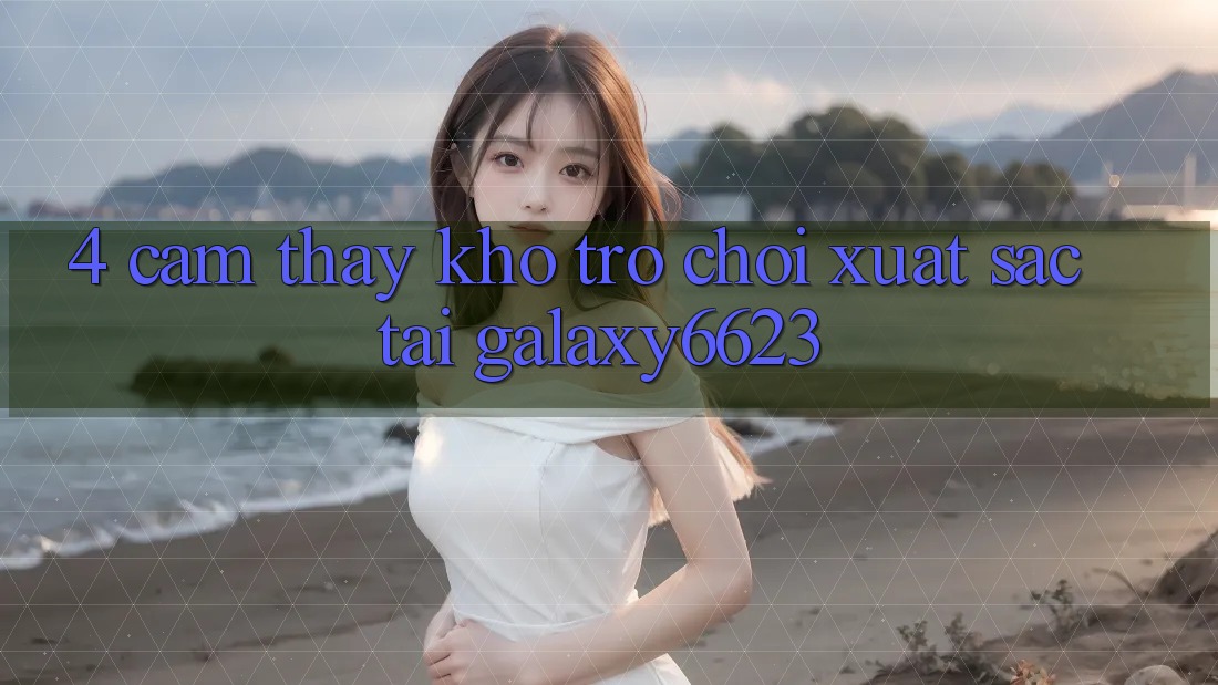 4. Cảm thấy Kho Trò Chơi Xuất sắc Tại Galaxy6623