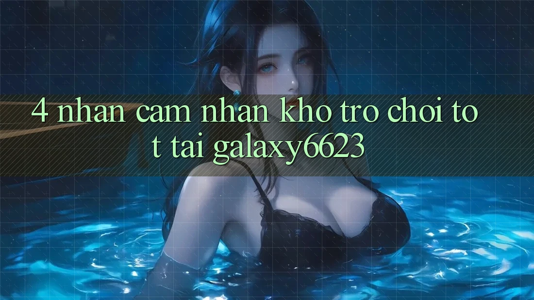 4. Nhận cảm nhận Kho Trò Chơi Tốt Tại Galaxy6623 4. Nhận cảm nhận Kho Trò Chơi Tốt Tại Galaxy6623