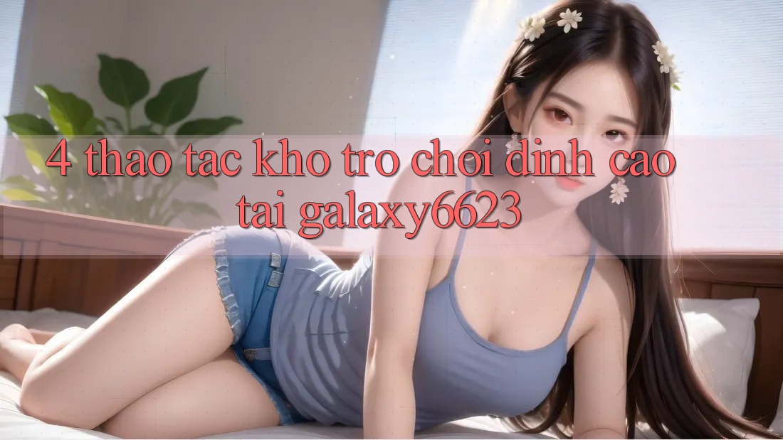 4. Thao tác Kho Trò Chơi Đỉnh cao Tại Galaxy6623 4. Thao tác Kho Trò Chơi Đỉnh cao Tại Galaxy6623