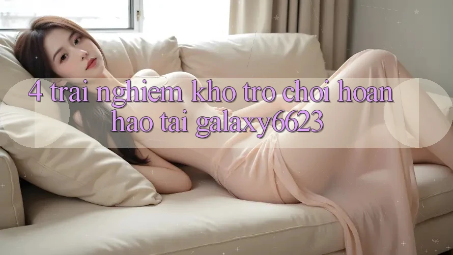 4. Trải nghiệm Kho Trò Chơi Hoàn hảo Tại Galaxy6623 4. Trải nghiệm Kho Trò Chơi Hoàn hảo Tại Galaxy6623