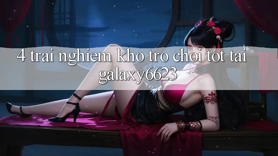 4. Trải nghiệm Kho Trò Chơi Tốt Tại Galaxy6623 4. Trải nghiệm Kho Trò Chơi Tốt Tại Galaxy6623