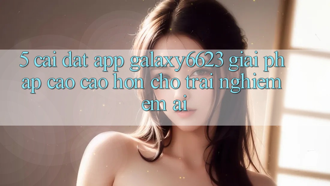 5. Cài đặt App Galaxy6623 - Giải Pháp Cao cao hơn Cho Trải Nghiệm Êm ái 5. Cài đặt App Galaxy6623 - Giải Pháp Cao cao hơn Cho Trải Nghiệm Êm ái
