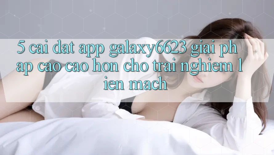 5. Cài đặt App Galaxy6623 - Giải Pháp Cao cao hơn Cho Trải Nghiệm Liền mạch