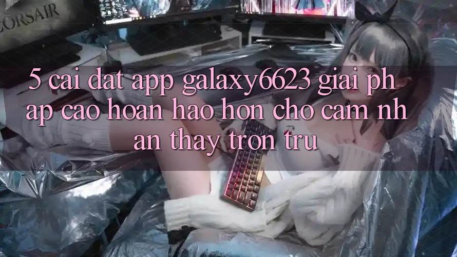 5. Cài đặt App Galaxy6623 - Giải Pháp Cao hoàn hảo hơn Cho Cảm nhận thấy Trơn tru