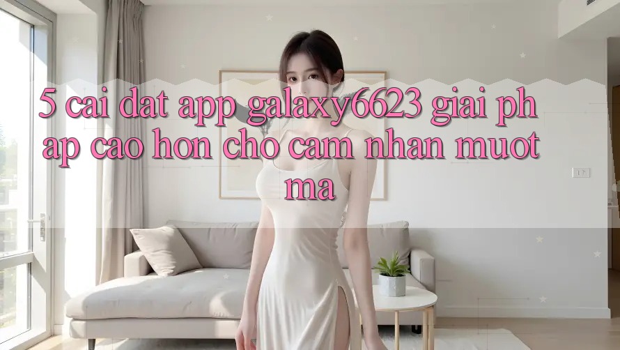 5. Cài đặt App Galaxy6623 - Giải Pháp Cao hơn Cho Cảm nhận Mượt Mà 5. Cài đặt App Galaxy6623 - Giải Pháp Cao hơn Cho Cảm nhận Mượt Mà