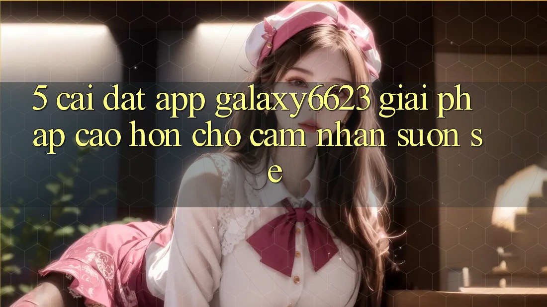 5. Cài đặt App Galaxy6623 - Giải Pháp Cao hơn Cho Cảm nhận Suôn sẻ 5. Cài đặt App Galaxy6623 - Giải Pháp Cao hơn Cho Cảm nhận Suôn sẻ