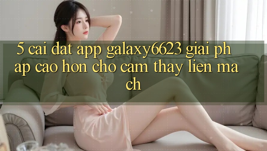 5. Cài đặt App Galaxy6623 - Giải Pháp Cao hơn Cho Cảm thấy Liền mạch