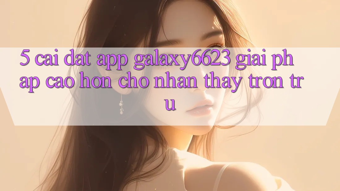 5. Cài đặt App Galaxy6623 - Giải Pháp Cao hơn Cho Nhận thấy Trơn tru